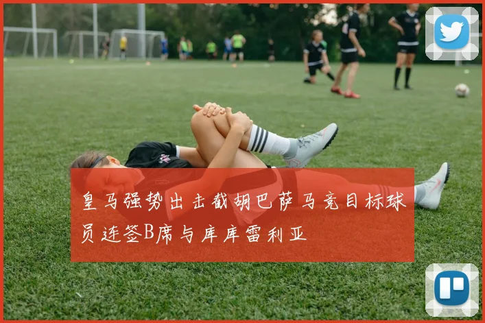 皇马强势出击截胡巴萨马竞目标球员连签B席与库库雷利亚