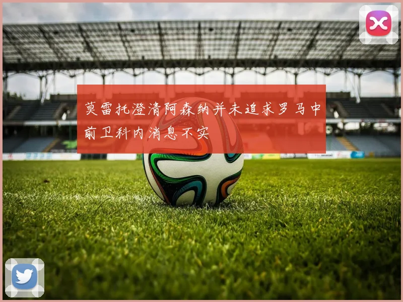 莫雷托澄清阿森纳并未追求罗马中前卫科内消息不实